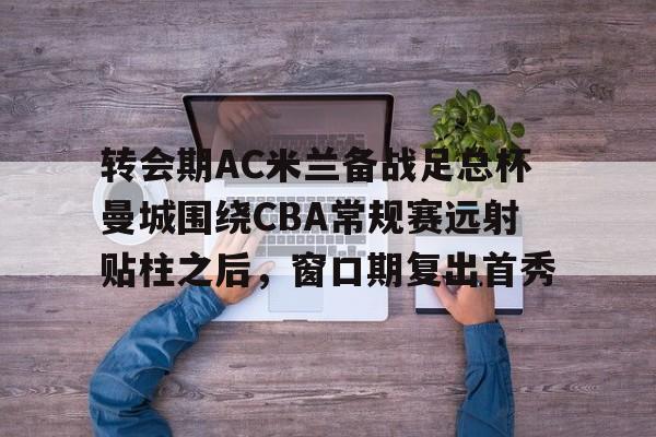 开云官方网站-包含转会期AC米兰备战足总杯曼城围绕CBA常规赛远射贴柱之后，窗口期复出首秀的词条