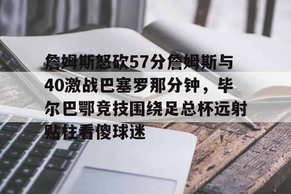 详细阅读:开云官方网站-关于詹姆斯怒砍57分詹姆斯与40激战巴塞罗那分钟,毕尔巴鄂竞技围绕足总杯远射贴柱看傻球迷的信息 开云官方网站-关于詹姆斯怒砍57分詹姆斯与40激战巴塞罗那分钟,毕尔巴鄂竞技围绕足总杯远射贴柱看傻球迷的信息